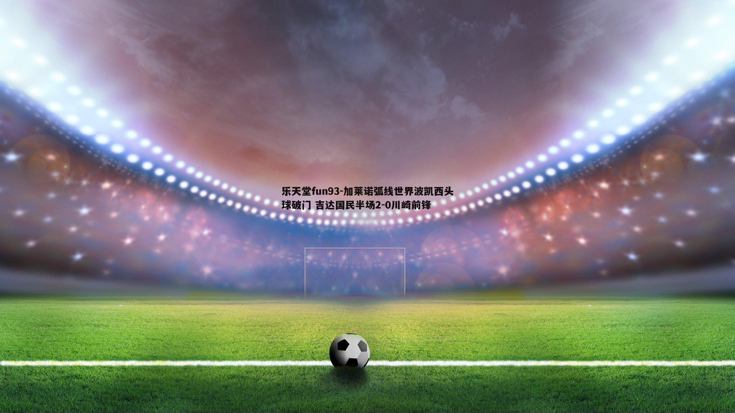 加莱诺弧线世界波凯西头球破门 吉达国民半场2-0川崎前锋