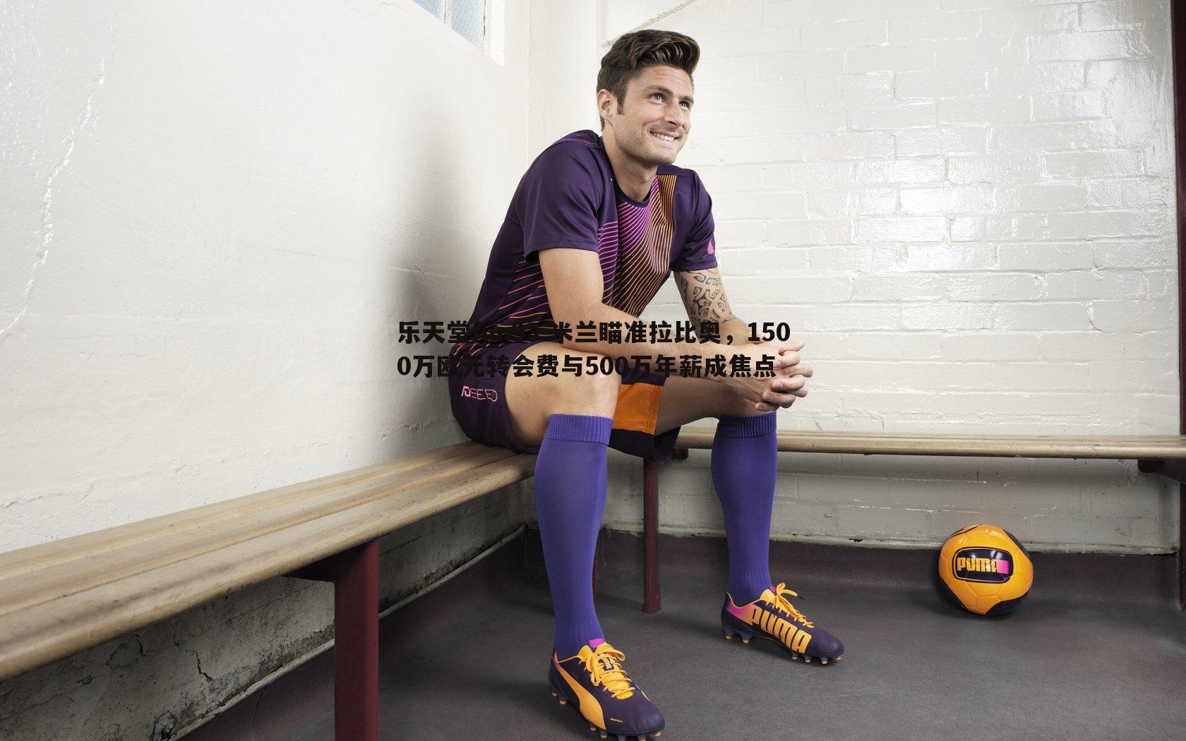 米兰瞄准拉比奥,1500万欧元转会费与500万年薪成焦点